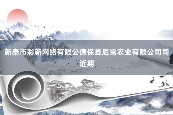 新泰市彩新网络有限公德保县尼雪农业有限公司司近期